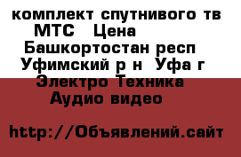 комплект спутнивого тв МТС › Цена ­ 6 500 - Башкортостан респ., Уфимский р-н, Уфа г. Электро-Техника » Аудио-видео   